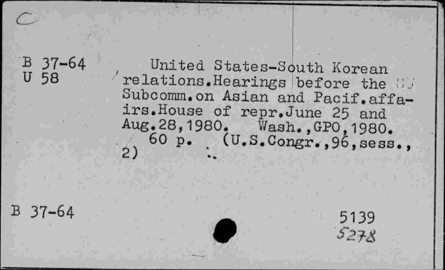 ﻿B 37-64
U 58
United. States-South Korean ' relations.Hearings before the Subcomm.on Asian and Pacif.affa irs.House of repr.June 25 and. Aug.28,1980. Wash.,GPO,1980.
60 p. (U.S.Congr.,96,sess.
2)
B 37-64
5139